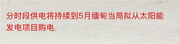 分时段供电将持续到5月缅甸当局拟从太阳能发电项目购电