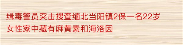 缉毒警员突击搜查缅北当阳镇2保一名22岁女性家中藏有麻黄素和海洛因