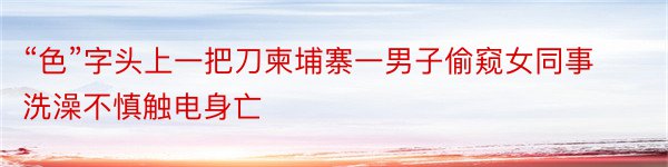 “色”字头上一把刀柬埔寨一男子偷窥女同事洗澡不慎触电身亡