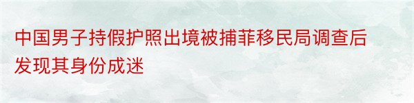 中国男子持假护照出境被捕菲移民局调查后发现其身份成迷