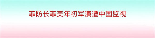 菲防长菲美年初军演遭中国监视