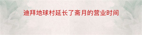 迪拜地球村延长了斋月的营业时间