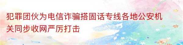 犯罪团伙为电信诈骗搭固话专线各地公安机关同步收网严厉打击