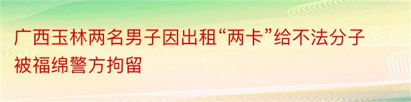 广西玉林两名男子因出租“两卡”给不法分子被福绵警方拘留