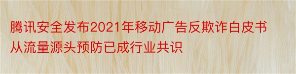 腾讯安全发布2021年移动广告反欺诈白皮书从流量源头预防已成行业共识