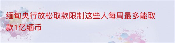 缅甸央行放松取款限制这些人每周最多能取款1亿缅币