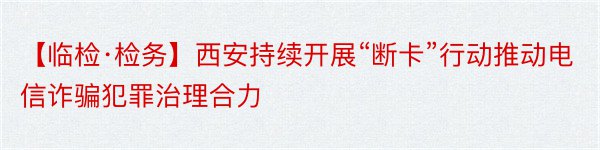 【临检·检务】西安持续开展“断卡”行动推动电信诈骗犯罪治理合力