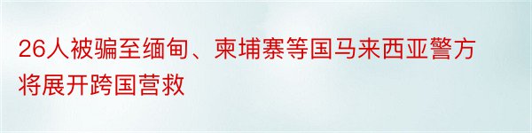 26人被骗至缅甸、柬埔寨等国马来西亚警方将展开跨国营救