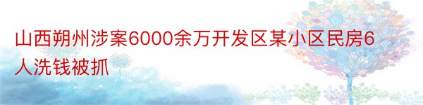 山西朔州涉案6000余万开发区某小区民房6人洗钱被抓