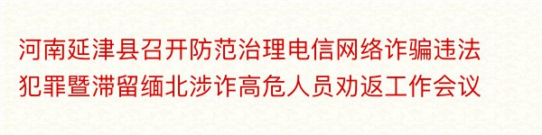 河南延津县召开防范治理电信网络诈骗违法犯罪暨滞留缅北涉诈高危人员劝返工作会议