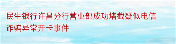 民生银行许昌分行营业部成功堵截疑似电信诈骗异常开卡事件