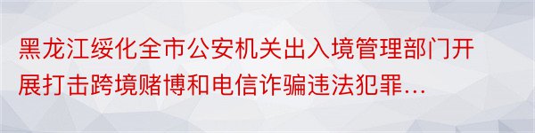 黑龙江绥化全市公安机关出入境管理部门开展打击跨境赌博和电信诈骗违法犯罪…