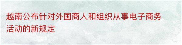 越南公布针对外国商人和组织从事电子商务活动的新规定