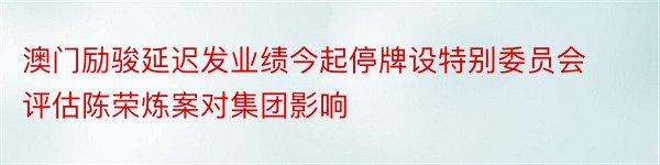 澳门励骏延迟发业绩今起停牌设特别委员会评估陈荣炼案对集团影响