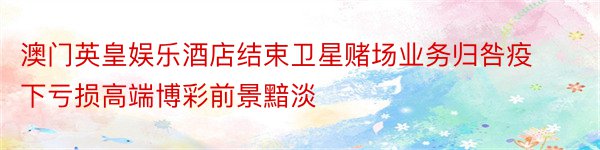 澳门英皇娱乐酒店结束卫星赌场业务归咎疫下亏损高端博彩前景黯淡