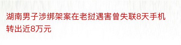 湖南男子涉绑架案在老挝遇害曾失联8天手机转出近8万元