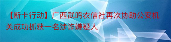 【断卡行动】广西武鸣农信社再次协助公安机关成功抓获一名涉诈嫌疑人