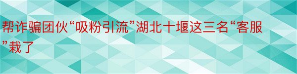 帮诈骗团伙“吸粉引流”湖北十堰这三名“客服”栽了