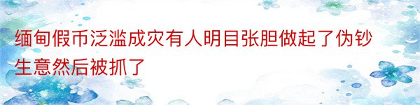 缅甸假币泛滥成灾有人明目张胆做起了伪钞生意然后被抓了