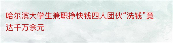 哈尔滨大学生兼职挣快钱四人团伙“洗钱”竟达千万余元