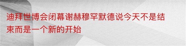 迪拜世博会闭幕谢赫穆罕默德说今天不是结束而是一个新的开始