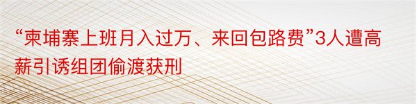 “柬埔寨上班月入过万、来回包路费”3人遭高薪引诱组团偷渡获刑