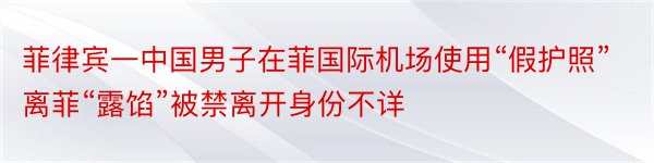 菲律宾一中国男子在菲国际机场使用“假护照”离菲“露馅”被禁离开身份不详