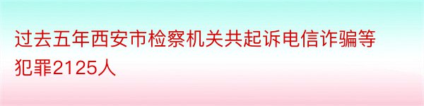 过去五年西安市检察机关共起诉电信诈骗等犯罪2125人