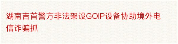 湖南吉首警方非法架设GOIP设备协助境外电信诈骗抓