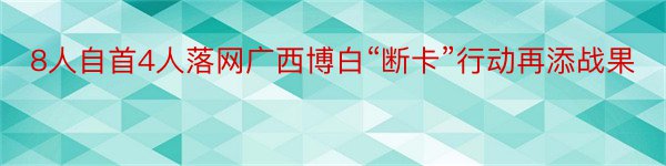 8人自首4人落网广西博白“断卡”行动再添战果