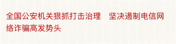 全国公安机关狠抓打击治理　坚决遏制电信网络诈骗高发势头