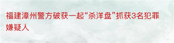 福建漳州警方破获一起“杀洋盘”抓获3名犯罪嫌疑人