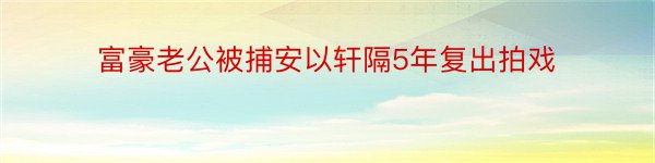 富豪老公被捕安以轩隔5年复出拍戏