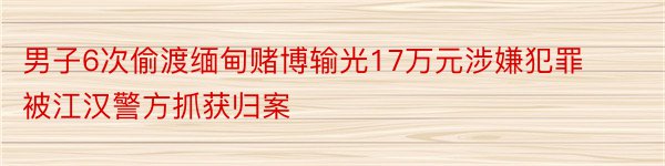 男子6次偷渡缅甸赌博输光17万元涉嫌犯罪被江汉警方抓获归案