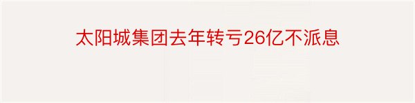 太阳城集团去年转亏26亿不派息