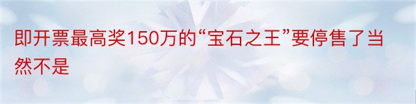 即开票最高奖150万的“宝石之王”要停售了当然不是