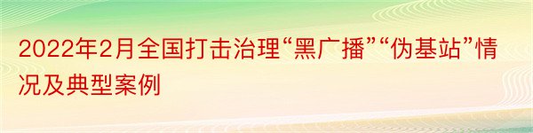 2022年2月全国打击治理“黑广播”“伪基站”情况及典型案例