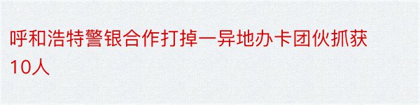 呼和浩特警银合作打掉一异地办卡团伙抓获10人