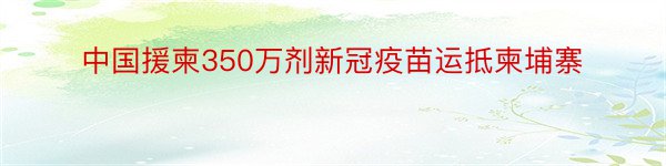 中国援柬350万剂新冠疫苗运抵柬埔寨