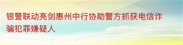 银警联动亮剑惠州中行协助警方抓获电信诈骗犯罪嫌疑人