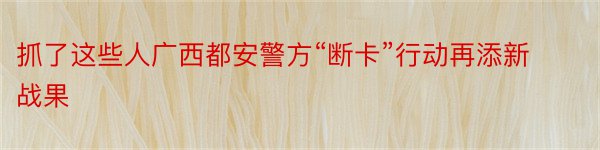 抓了这些人广西都安警方“断卡”行动再添新战果