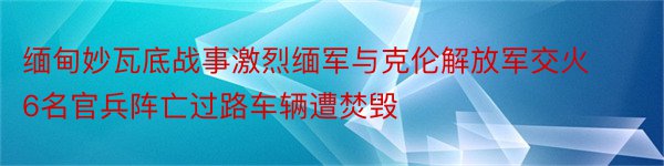 缅甸妙瓦底战事激烈缅军与克伦解放军交火6名官兵阵亡过路车辆遭焚毁