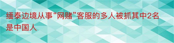 缅泰边境从事“网赌”客服的多人被抓其中2名是中国人