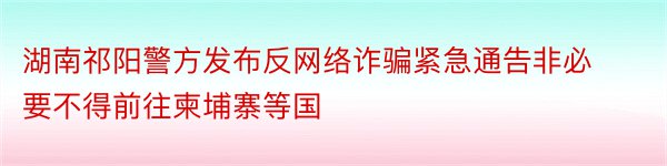 湖南祁阳警方发布反网络诈骗紧急通告非必要不得前往柬埔寨等国