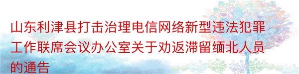 山东利津县打击治理电信网络新型违法犯罪工作联席会议办公室关于劝返滞留缅北人员的通告