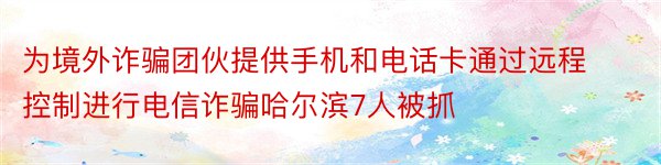 为境外诈骗团伙提供手机和电话卡通过远程控制进行电信诈骗哈尔滨7人被抓