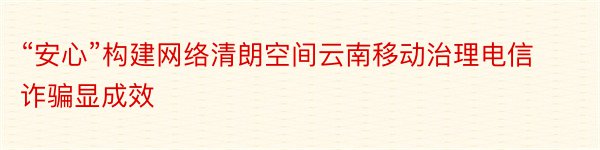 “安心”构建网络清朗空间云南移动治理电信诈骗显成效