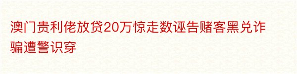 澳门贵利佬放贷20万惊走数诬告赌客黑兑诈骗遭警识穿