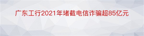 广东工行2021年堵截电信诈骗超85亿元