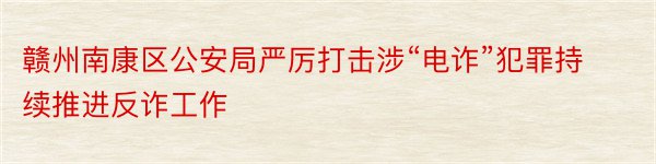 赣州南康区公安局严厉打击涉“电诈”犯罪持续推进反诈工作